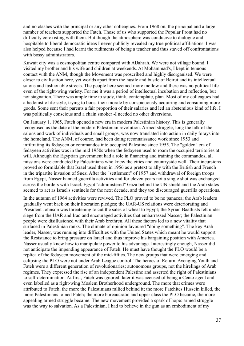 and no clashes with the principal or any other colleagues. From 1968 on, the principal and a large ‘number of teachers supported the Fateh. Those of us who supported the Popular Front had no difficulty co-existing with them. But though the atmosphere was conducive to dialogue and hospitable to liberal democratic ideas I never publicly revealed my true political affiliations. I was also helped because I had learnt the rudiments of being a teacher and thus staved off confrontations with bossy administrators.  Kuwait city was a cosmopolitan centre compared with Allahrah. We were not village bound. I sited my brother and his wife and children at weekends. At Mohammad’s, I kept in tenuous contact with the ANM, though the Movement was proscribed and highly disorganised. We were closer to civilisation here, yet worlds apart from the hustle and bustle of Beirut and its intellectual salons and fashionable streets. The people here seemed more mellow and there was no political life even of the right-wing variety. For me it was a period of intellectual incubation and reflection, but not stagnation. There was ample time to study, think, contemplate, plan. Most of my colleagues had a hedonistic life-style, trying to boost their morale by conspicuously acquiring and consuming more goods. Some sent their parents a fair proportion of their salaries and led an abstemious was politically conscious and a chain smoker -1 needed no other diversions,  On January 1, 1965, Fateh opened a new era in modern Palestinian history. This is generally recognised as the date of the modern Palestinian revolution. Armed struggle, long the talk of the salons and work of individuals and small groups, was now translated into action in daily forays into the homeland. The ANM, of course, had been doing reconnaissance work since 1953 and infiltrating its fedayeen or commandos into occupied Palestine since 1955. The "golden” era of fedayeen activities was in the mid 1950 when the fedayeen used to roam the occupied territories at will Although the Egyptian government had a role in financing and training the commandos, all ‘missions were conducted by Palestinians who knew the cities and countryside well. Their incursions proved so formidable that Isracl used them in 1956 as a pretext to ally with the British and French  in the tripartite invasion of Suez. Afier the "settlement” of 1957 and withdrawal of foreign troops from Egypt, Nasser banned guerrilla activities and for eleven years not a single shot was exchanged across the borders with Israel. Egypt "administered" Gaza behind the UN shield and the Arab states seemed to act as Israel’s sentinels for the next decade, and they too discouraged guerrilla operations.  In the autumn of 1964 activities were revived. The PLO proved to be no panacea; the Arab leaders gradually went back on their liberation pledges; the UAR-US relations were deteriorating and President Johnson was threatening to cut the sales of wheat to Egypt; the Syrian Baathists felt under siege from the UAR and Iraq and encouraged activities that embarrassed Nasser; the Palestinian people were disillusioned with their Arab brethren. All these factors led to a new vitality that surfaced in Palestinian ranks. The climate of opinion favoured "doing something". The key Arab leader, Nasser, was running into difficulties with the United States which meant he would support the Resistance to bring pressure on Israel and thus improve his bargaining position with America. Nasser usually knew how to manipulate power to his advantage. Interestingly enough, Nasser did not anticipate the impending appearance of Fateh. He must have thought the PLO would be a replica of the fedayeen movement of the mid-fifties. The new groups that were emerging and eclipsing the PLO were not under Arab League control. The heroes of Return, Avenging Youth and Fateh were a different generation of revolutionaries; autonomous groups, not the hirelings of Arab regimes. They expressed the rise of an independent Palestine and asserted the right of Palestinians to self-determination. At first, Fateh was ignored; later it was accused of being a Cento agent and even labelled as a right-wing Moslem Brotherhood underground. The more that crimes were attributed to Fateh, the more the Palestinians rallied behind it; the more Fatehites Hussein killed, the ‘more Palestinians joined Fateh; the more burcaucratic and upper class the PLO became, the more appealing armed struggle became. The new movement provided a spark of hope: armed struggle was the way to salvation. As a Palestinian, I had to believe in the gun as an embodiment of my  37 